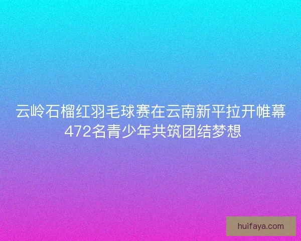 云岭石榴红羽毛球赛在云南新平拉开帷幕 472名青少年共筑团结梦想