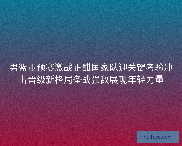 男篮亚预赛激战正酣国家队迎关键考验冲击晋级新格局备战强敌展现年轻力量