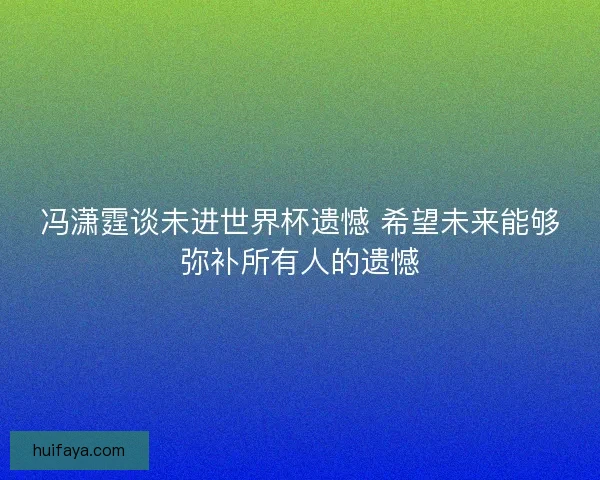 冯潇霆谈未进世界杯遗憾 希望未来能够弥补所有人的遗憾 冯潇霆谈未进世界杯遗憾 希望未来能够弥补所有人的遗憾