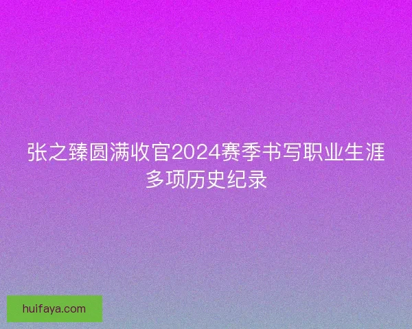 张之臻圆满收官2024赛季书写职业生涯多项历史纪录 张之臻圆满收官2024赛季书写职业生涯多项历史纪录