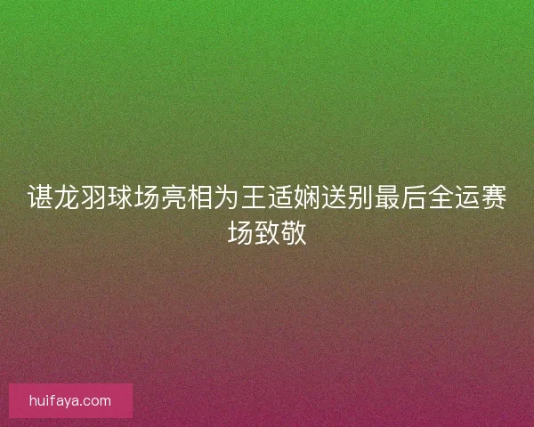 谌龙羽球场亮相为王适娴送别最后全运赛场致敬