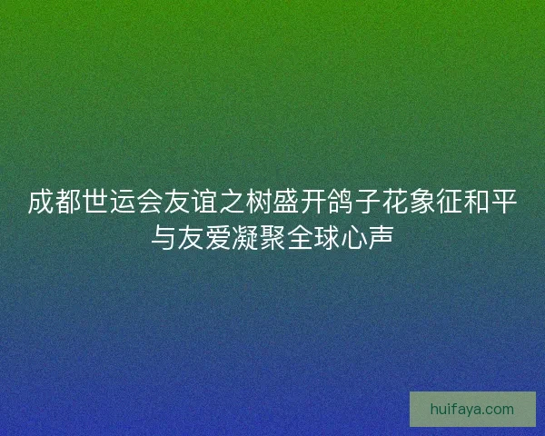 成都世运会友谊之树盛开鸽子花象征和平与友爱凝聚全球心声