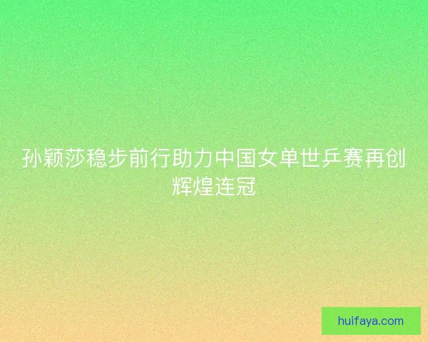 孙颖莎稳步前行助力中国女单世乒赛再创辉煌连冠 孙颖莎稳步前行助力中国女单世乒赛再创辉煌连冠
