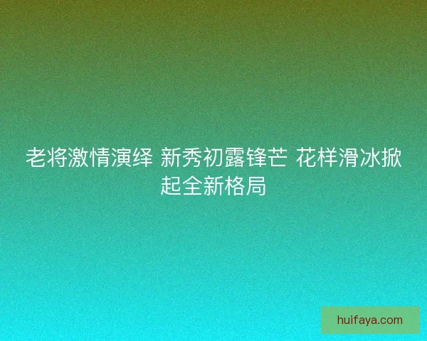 老将激情演绎 新秀初露锋芒 花样滑冰掀起全新格局 老将激情演绎 新秀初露锋芒 花样滑冰掀起全新格局